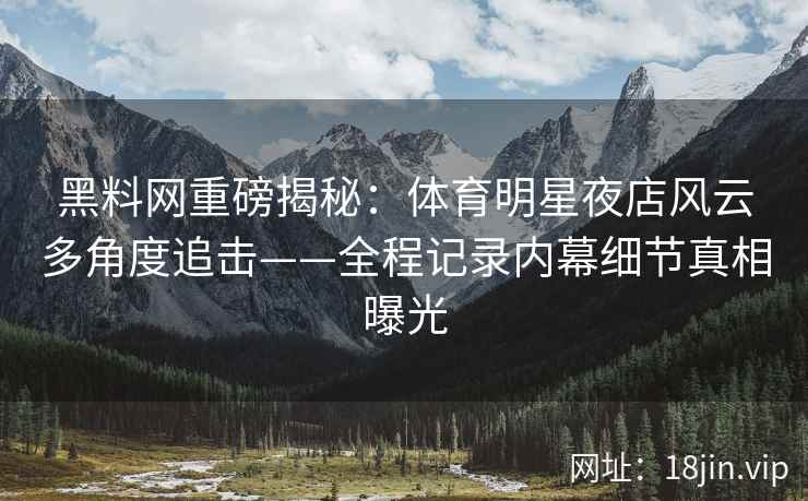 黑料网重磅揭秘：体育明星夜店风云多角度追击——全程记录内幕细节真相曝光