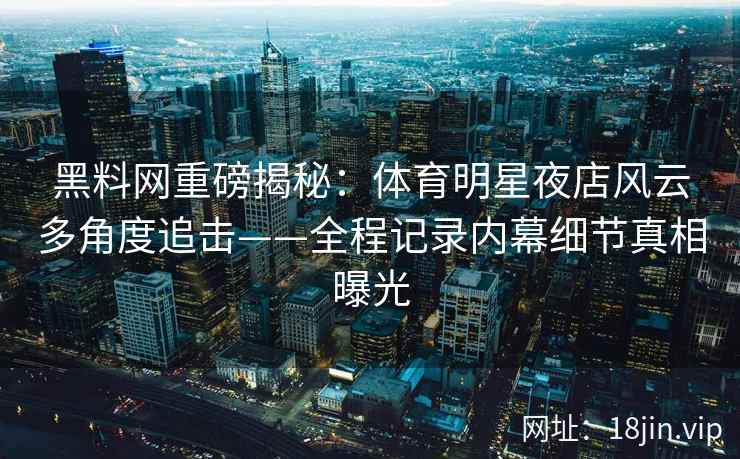 黑料网重磅揭秘：体育明星夜店风云多角度追击——全程记录内幕细节真相曝光