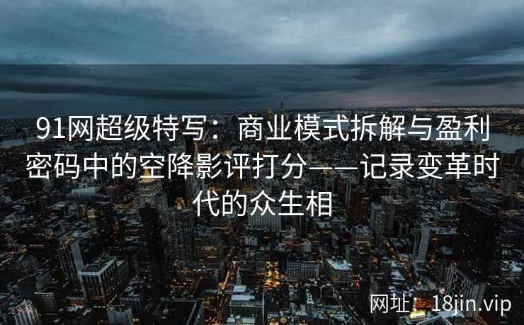 91网超级特写：商业模式拆解与盈利密码中的空降影评打分——记录变革时代的众生相