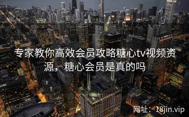 专家教你高效会员攻略糖心tv视频资源，糖心会员是真的吗