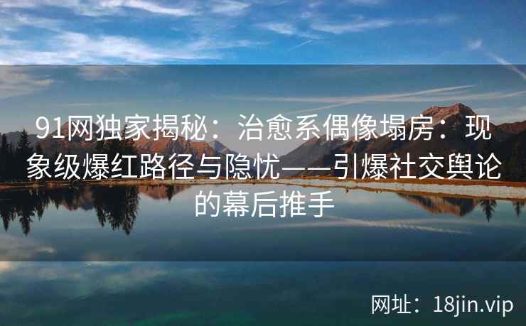 91网独家揭秘：治愈系偶像塌房：现象级爆红路径与隐忧——引爆社交舆论的幕后推手