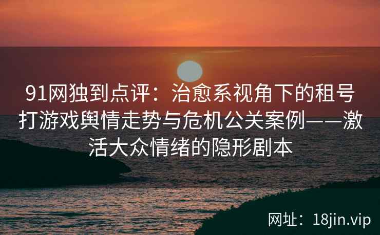 91网独到点评：治愈系视角下的租号打游戏舆情走势与危机公关案例——激活大众情绪的隐形剧本