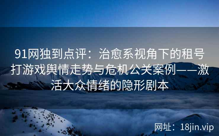 91网独到点评：治愈系视角下的租号打游戏舆情走势与危机公关案例——激活大众情绪的隐形剧本