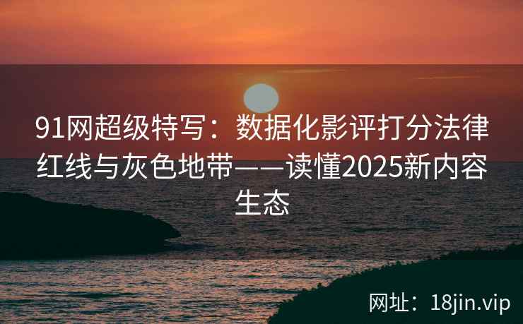91网超级特写：数据化影评打分法律红线与灰色地带——读懂2025新内容生态