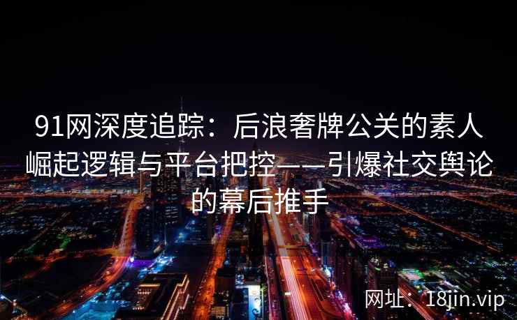 91网深度追踪：后浪奢牌公关的素人崛起逻辑与平台把控——引爆社交舆论的幕后推手