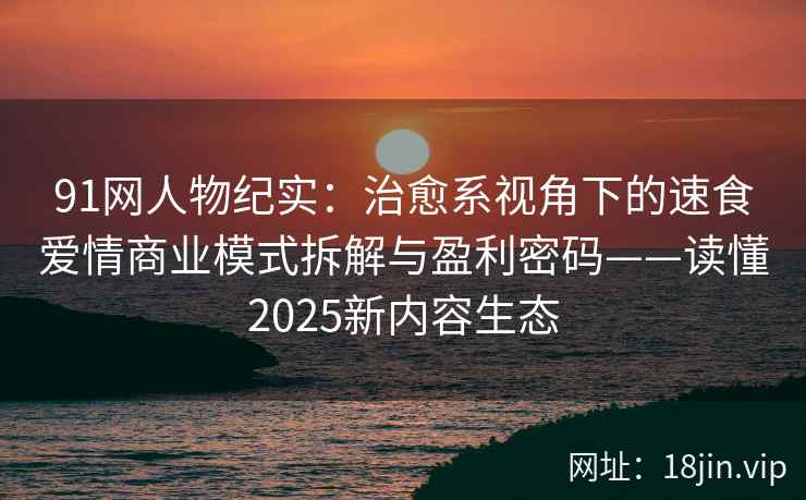 91网人物纪实：治愈系视角下的速食爱情商业模式拆解与盈利密码——读懂2025新内容生态