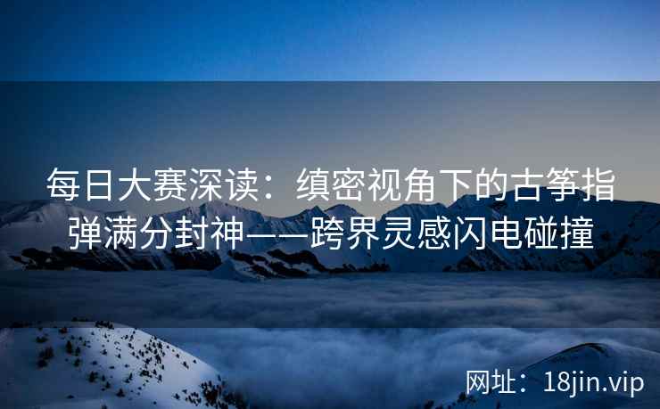 每日大赛深读：缜密视角下的古筝指弹满分封神——跨界灵感闪电碰撞