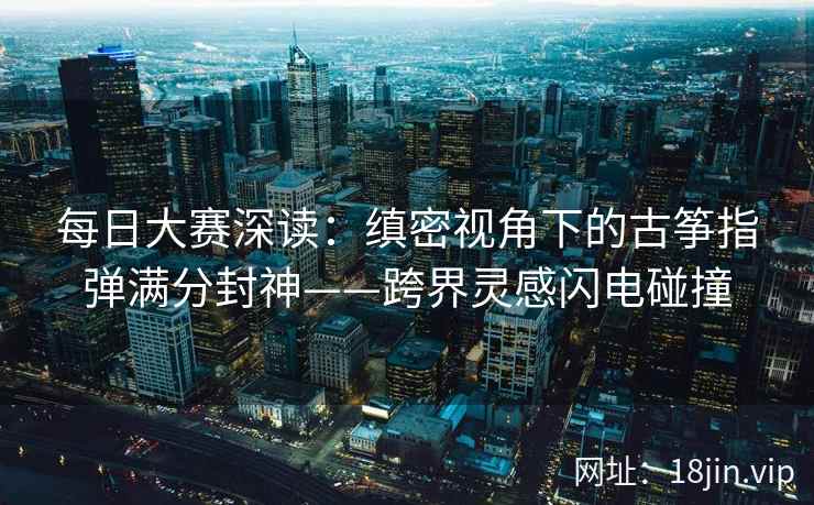 每日大赛深读：缜密视角下的古筝指弹满分封神——跨界灵感闪电碰撞