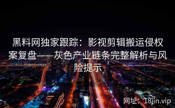 黑料网独家跟踪：影视剪辑搬运侵权案复盘——灰色产业链条完整解析与风险提示