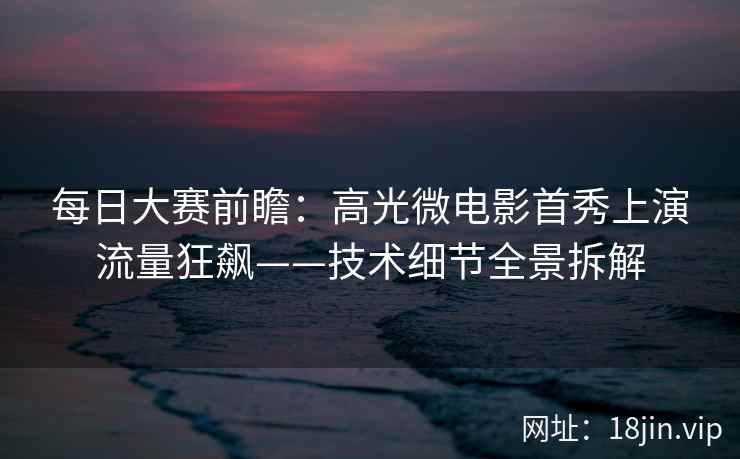 每日大赛前瞻：高光微电影首秀上演流量狂飙——技术细节全景拆解