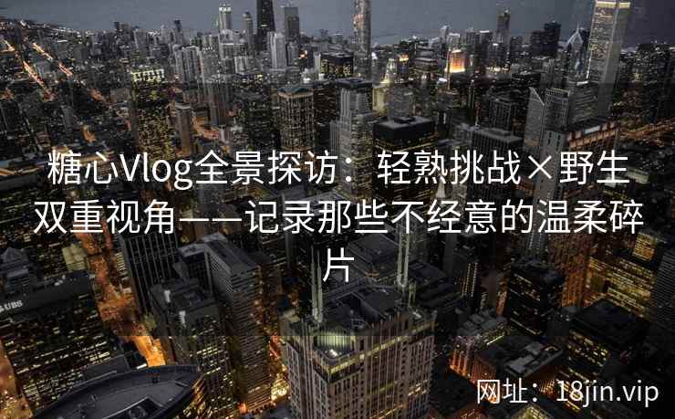 糖心Vlog全景探访：轻熟挑战×野生双重视角——记录那些不经意的温柔碎片