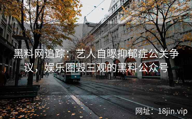 黑料网追踪：艺人自曝抑郁症公关争议，娱乐圈毁三观的黑料公众号
