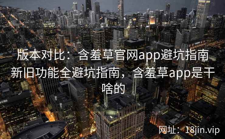 版本对比：含羞草官网app避坑指南新旧功能全避坑指南，含羞草app是干啥的