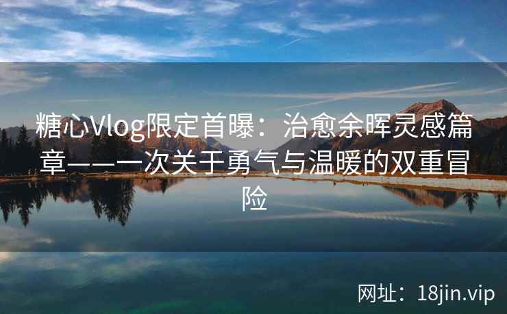 糖心Vlog限定首曝：治愈余晖灵感篇章——一次关于勇气与温暖的双重冒险