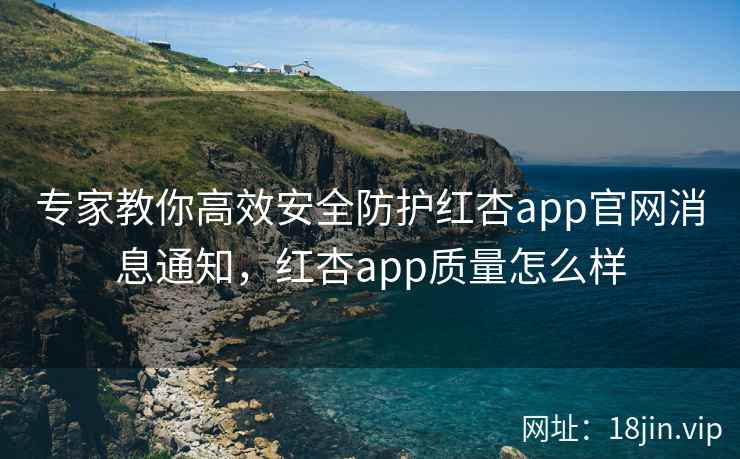 专家教你高效安全防护红杏app官网消息通知，红杏app质量怎么样