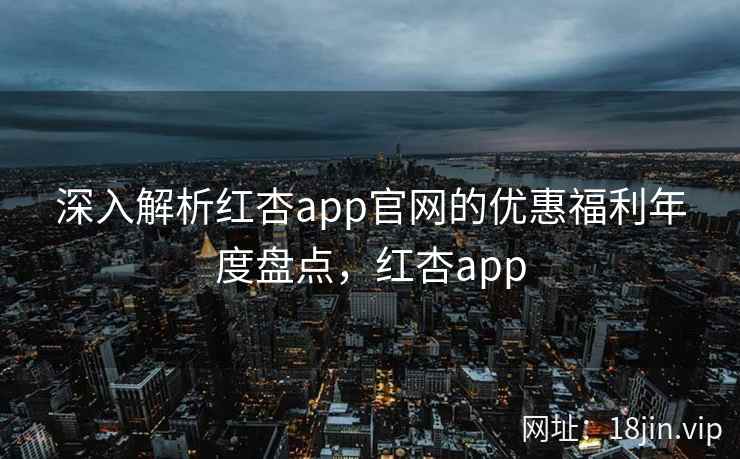 深入解析红杏app官网的优惠福利年度盘点，红杏app