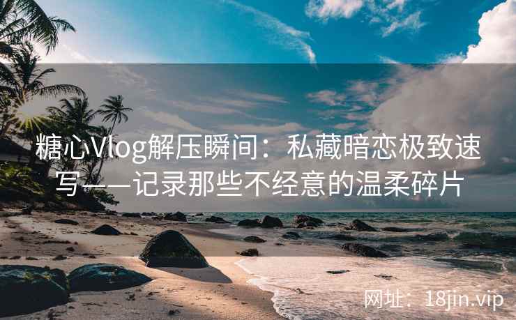 糖心Vlog解压瞬间：私藏暗恋极致速写——记录那些不经意的温柔碎片