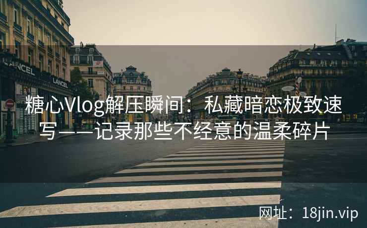 糖心Vlog解压瞬间：私藏暗恋极致速写——记录那些不经意的温柔碎片