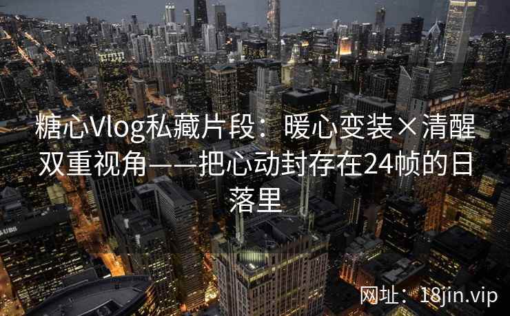 糖心Vlog私藏片段：暖心变装×清醒双重视角——把心动封存在24帧的日落里
