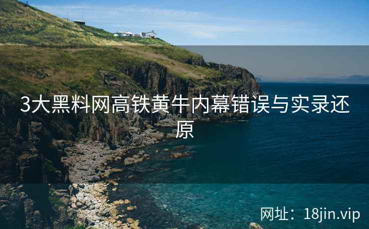3大黑料网高铁黄牛内幕错误与实录还原