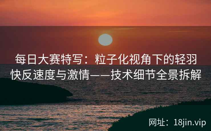 每日大赛特写：粒子化视角下的轻羽快反速度与激情——技术细节全景拆解