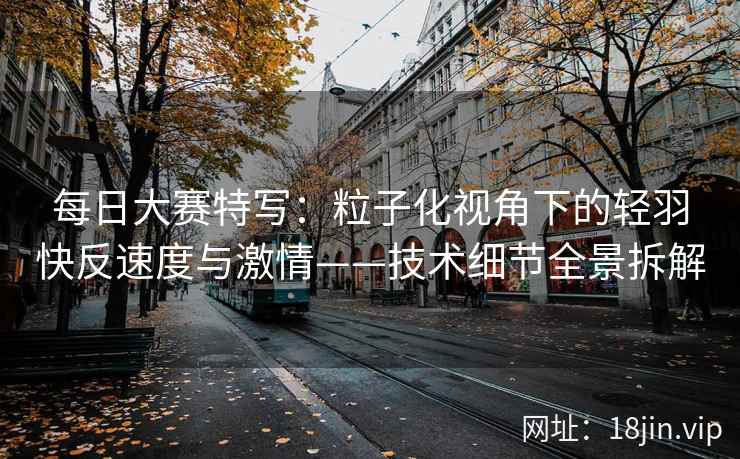 每日大赛特写：粒子化视角下的轻羽快反速度与激情——技术细节全景拆解