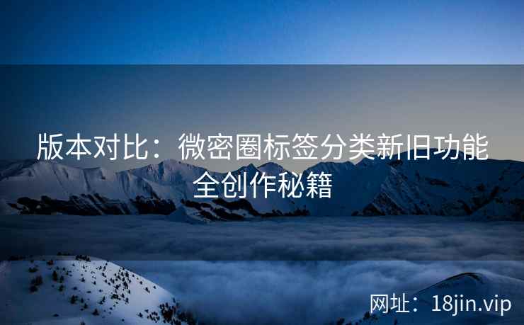 版本对比：微密圈标签分类新旧功能全创作秘籍