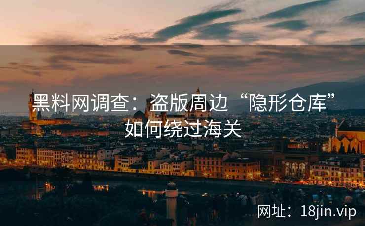 黑料网调查：盗版周边“隐形仓库”如何绕过海关