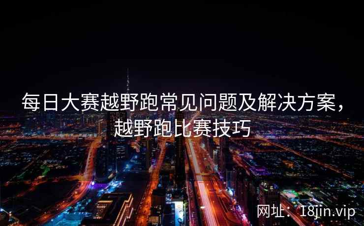 每日大赛越野跑常见问题及解决方案，越野跑比赛技巧