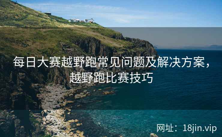 每日大赛越野跑常见问题及解决方案，越野跑比赛技巧