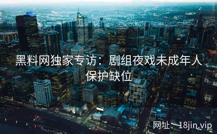 黑料网独家专访：剧组夜戏未成年人保护缺位