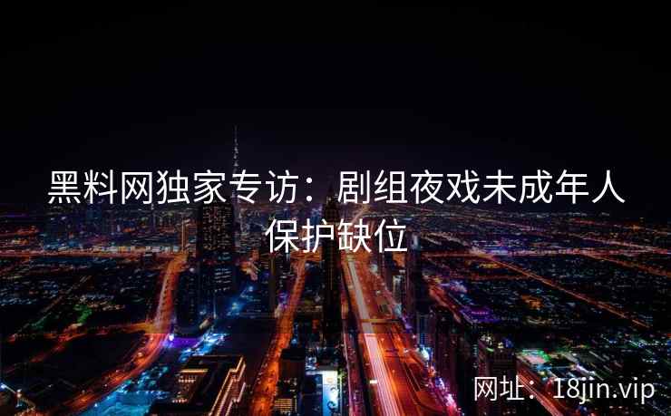 黑料网独家专访：剧组夜戏未成年人保护缺位