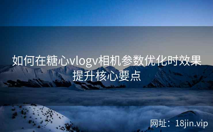 如何在糖心vlogv相机参数优化时效果提升核心要点