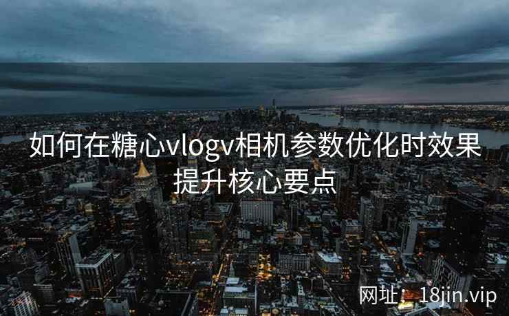 如何在糖心vlogv相机参数优化时效果提升核心要点