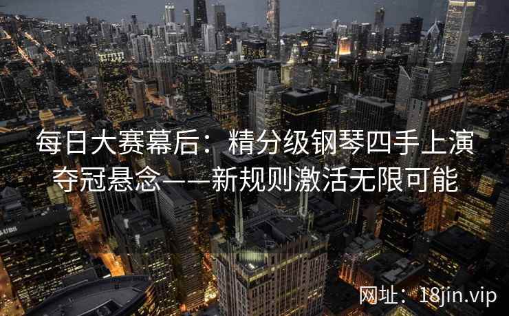 每日大赛幕后：精分级钢琴四手上演夺冠悬念——新规则激活无限可能