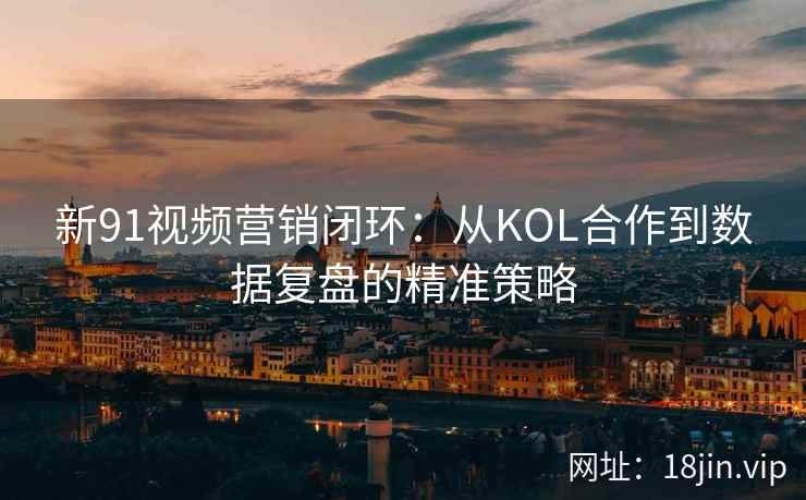 新91视频营销闭环：从KOL合作到数据复盘的精准策略