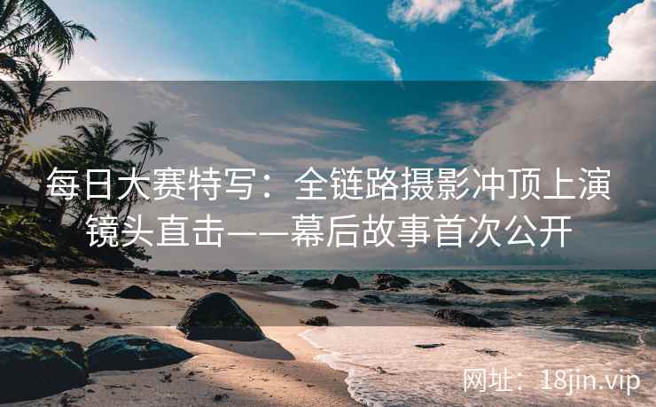 每日大赛特写：全链路摄影冲顶上演镜头直击——幕后故事首次公开