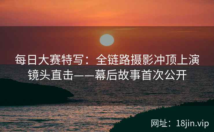 每日大赛特写：全链路摄影冲顶上演镜头直击——幕后故事首次公开