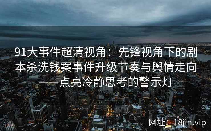 91大事件超清视角：先锋视角下的剧本杀洗钱案事件升级节奏与舆情走向——点亮冷静思考的警示灯