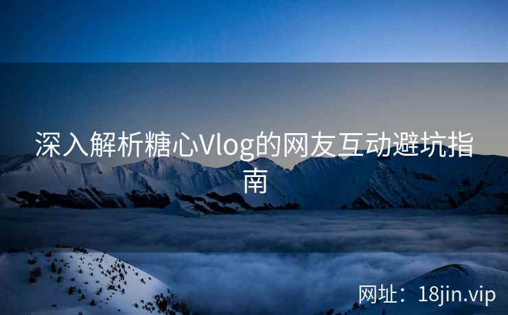 深入解析糖心Vlog的网友互动避坑指南