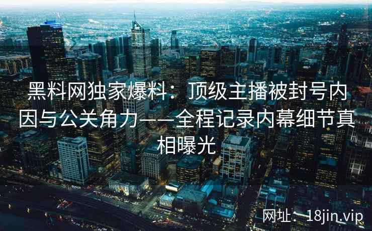 黑料网独家爆料：顶级主播被封号内因与公关角力——全程记录内幕细节真相曝光