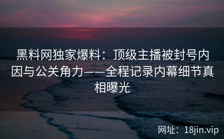 黑料网独家爆料：顶级主播被封号内因与公关角力——全程记录内幕细节真相曝光