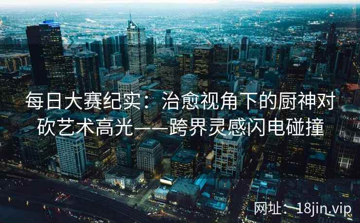 每日大赛纪实：治愈视角下的厨神对砍艺术高光——跨界灵感闪电碰撞