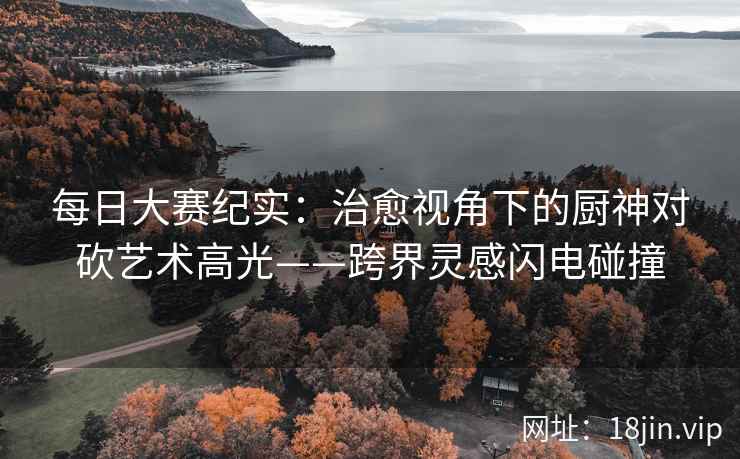 每日大赛纪实：治愈视角下的厨神对砍艺术高光——跨界灵感闪电碰撞