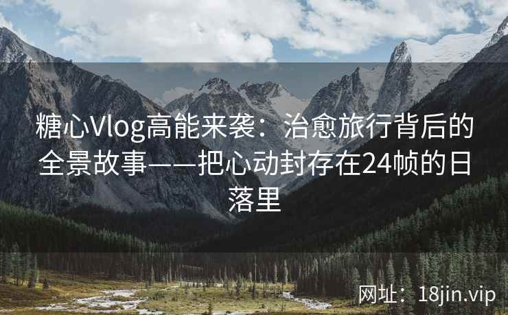 糖心Vlog高能来袭：治愈旅行背后的全景故事——把心动封存在24帧的日落里