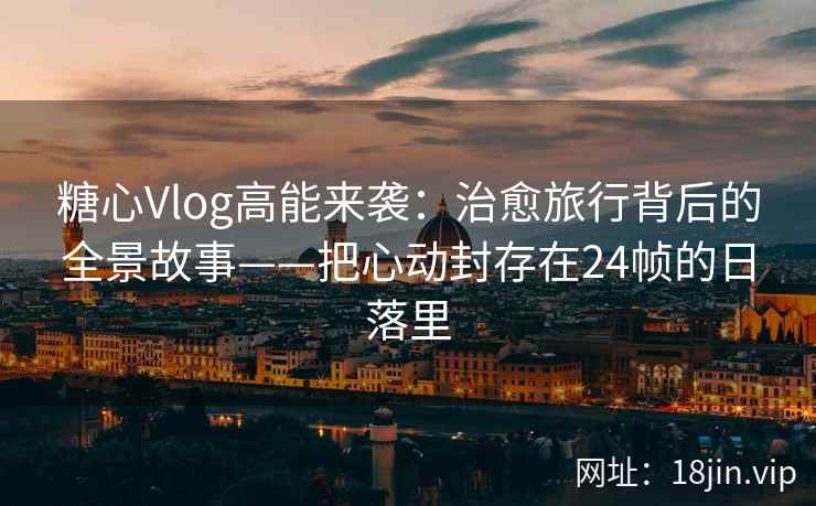 糖心Vlog高能来袭：治愈旅行背后的全景故事——把心动封存在24帧的日落里