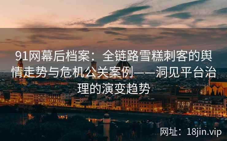 91网幕后档案：全链路雪糕刺客的舆情走势与危机公关案例——洞见平台治理的演变趋势
