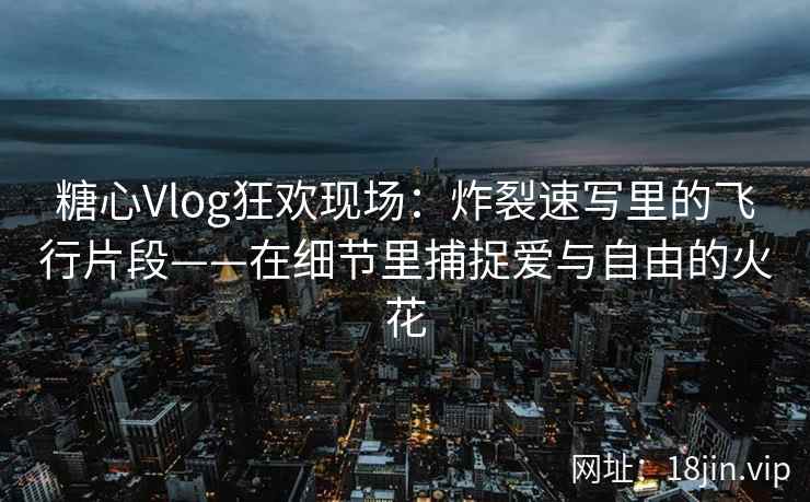 糖心Vlog狂欢现场：炸裂速写里的飞行片段——在细节里捕捉爱与自由的火花
