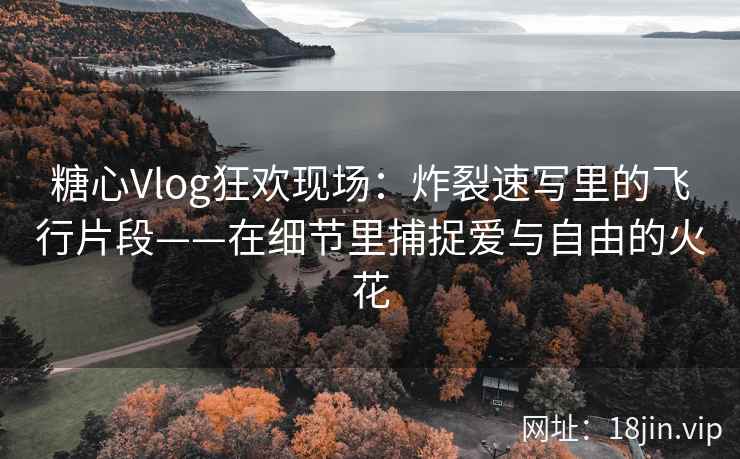 糖心Vlog狂欢现场：炸裂速写里的飞行片段——在细节里捕捉爱与自由的火花