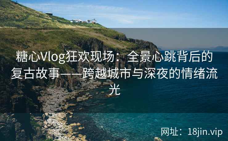 糖心Vlog狂欢现场：全景心跳背后的复古故事——跨越城市与深夜的情绪流光